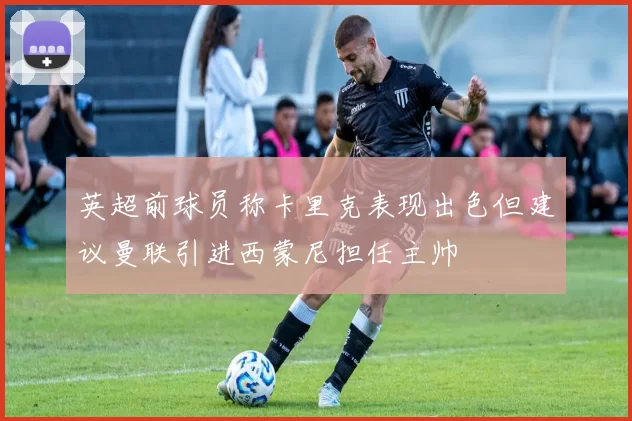 英超前球员称卡里克表现出色但建议曼联引进西蒙尼担任主帅