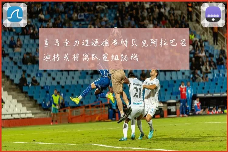 皇马全力追逐施洛特贝克阿拉巴吕迪格或将离队重组防线