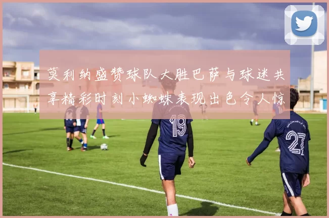 莫利纳盛赞球队大胜巴萨与球迷共享精彩时刻小蜘蛛表现出色令人惊艳