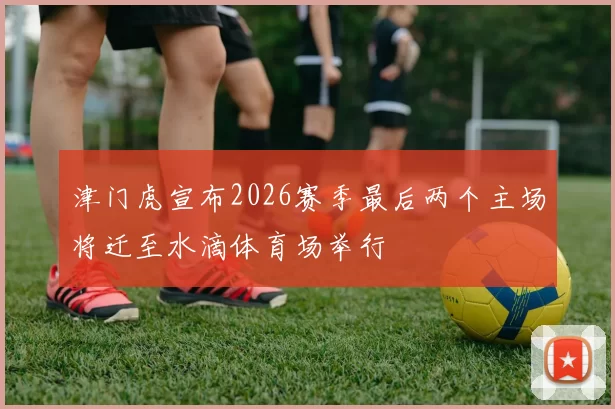津门虎宣布2026赛季最后两个主场将迁至水滴体育场举行