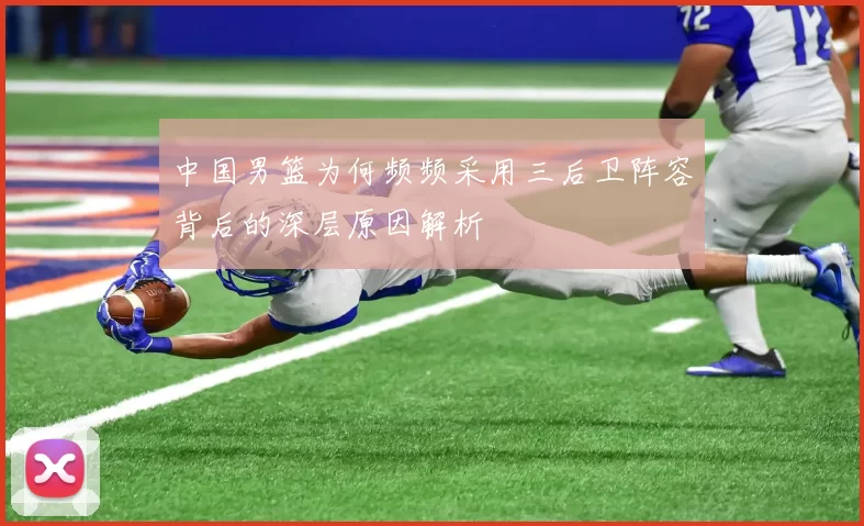 中国男篮为何频频采用三后卫阵容背后的深层原因解析