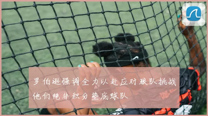 罗伯逊强调全力以赴应对狼队挑战他们绝非积分垫底球队