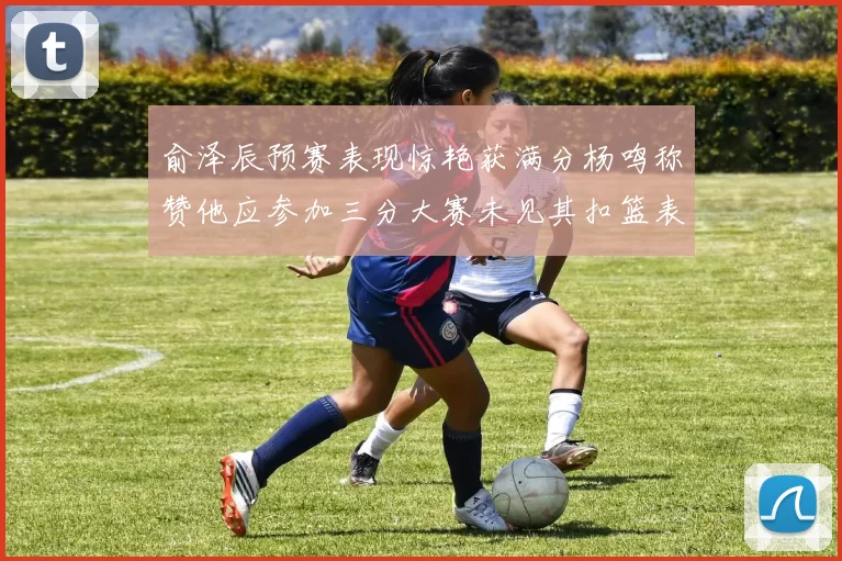 俞泽辰预赛表现惊艳获满分杨鸣称赞他应参加三分大赛未见其扣篮表现