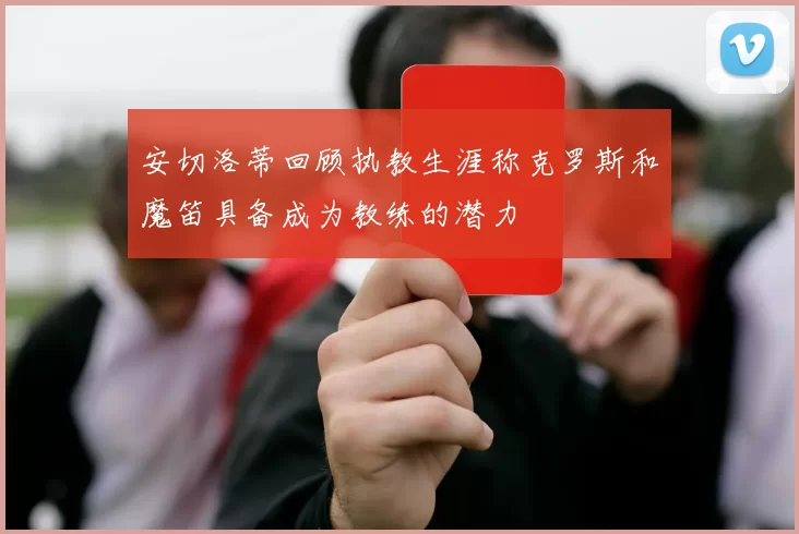 安切洛蒂回顾执教生涯称克罗斯和魔笛具备成为教练的潜力