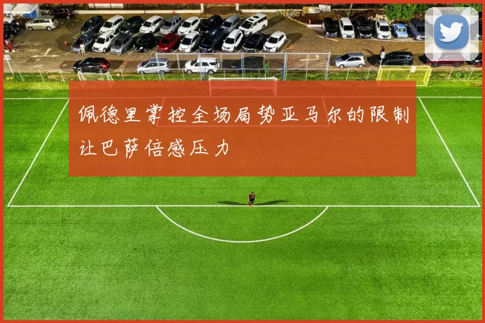 佩德里掌控全场局势亚马尔的限制让巴萨倍感压力