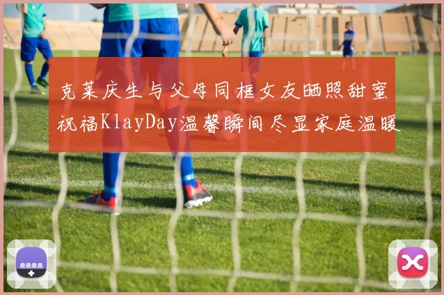 克莱庆生与父母同框女友晒照甜蜜祝福KlayDay温馨瞬间尽显家庭温暖