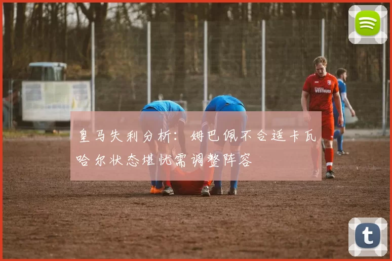 皇马失利分析：姆巴佩不合适卡瓦哈尔状态堪忧需调整阵容