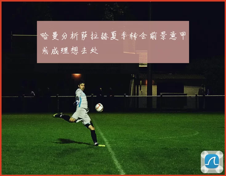 哈曼分析萨拉赫夏季转会前景意甲或成理想去处