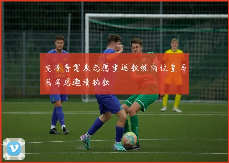 克洛普需表态愿重返教练岗位皇马或考虑邀请执教