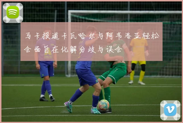 马卡报道卡瓦哈尔与阿韦洛亚轻松会面旨在化解分歧与误会