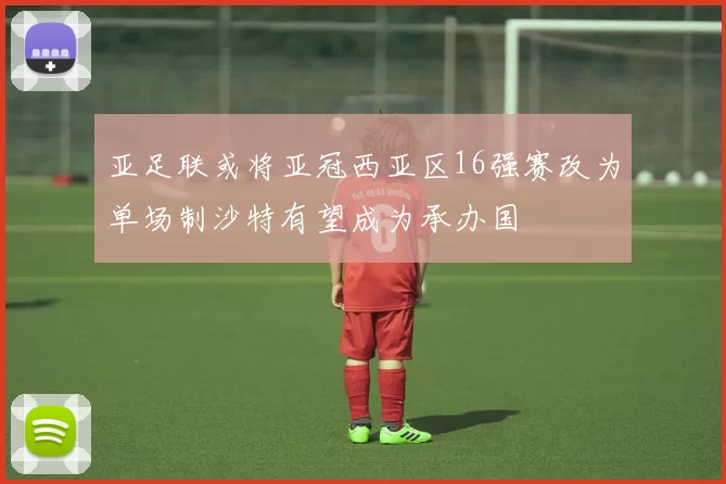 亚足联或将亚冠西亚区16强赛改为单场制沙特有望成为承办国