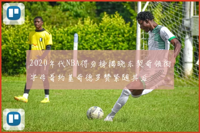 2020年代NBA得分榜揭晓东契奇领衔字母哥约基奇德罗赞紧随其后