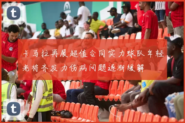 卡马拉再展超值合同实力球队年轻老将齐发力伤病问题逐渐缓解