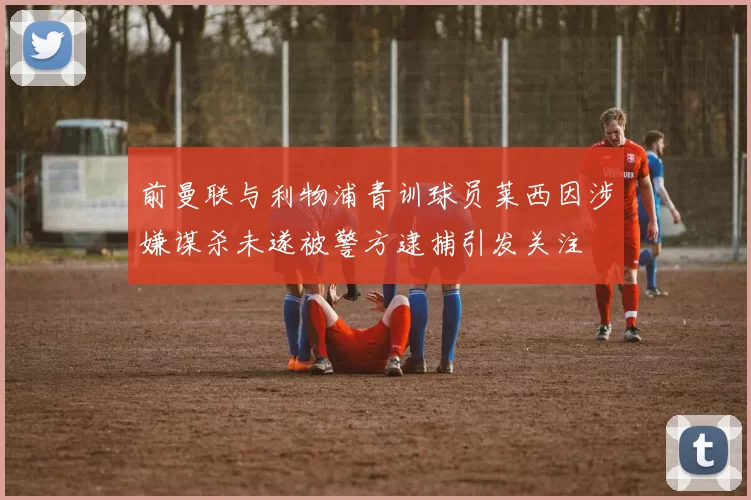 前曼联与利物浦青训球员莱西因涉嫌谋杀未遂被警方逮捕引发关注