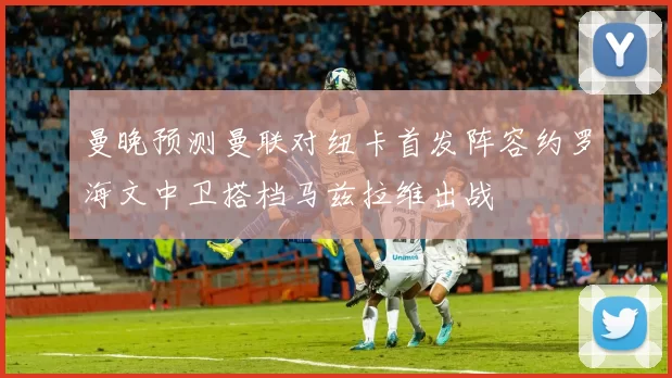 曼晚预测曼联对纽卡首发阵容约罗海文中卫搭档马兹拉维出战