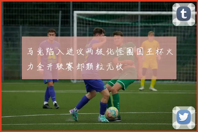 马竞陷入进攻两极化怪圈国王杯火力全开联赛却颗粒无收
