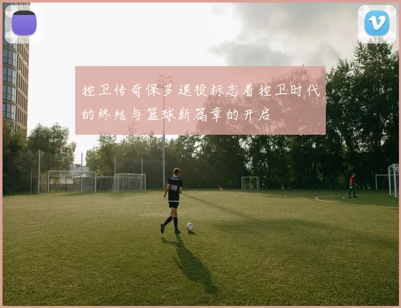 控卫传奇保罗退役标志着控卫时代的终结与篮球新篇章的开启