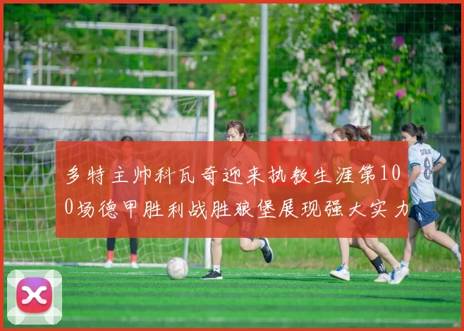 多特主帅科瓦奇迎来执教生涯第100场德甲胜利战胜狼堡展现强大实力