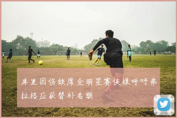 库里因伤缺席全明星赛侠媒呼吁弗拉格应获替补名额
