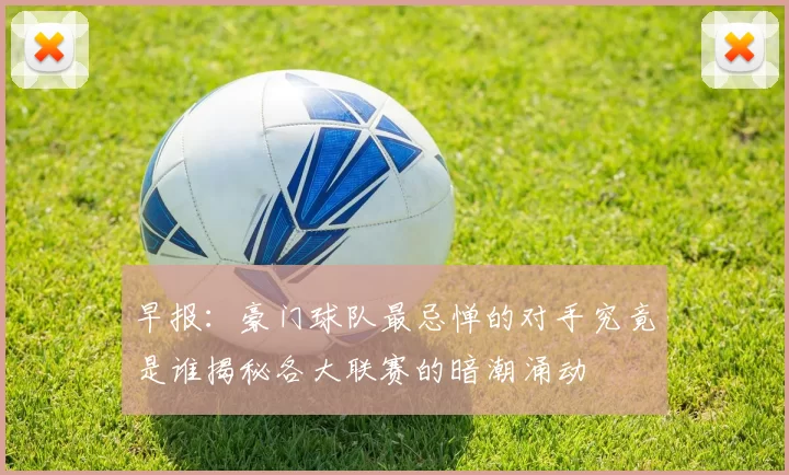 早报：豪门球队最忌惮的对手究竟是谁揭秘各大联赛的暗潮涌动