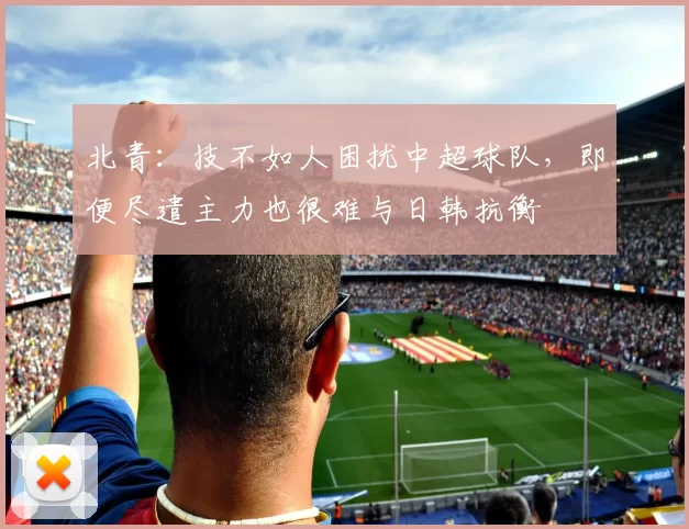 北青：技不如人困扰中超球队，即便尽遣主力也很难与日韩抗衡