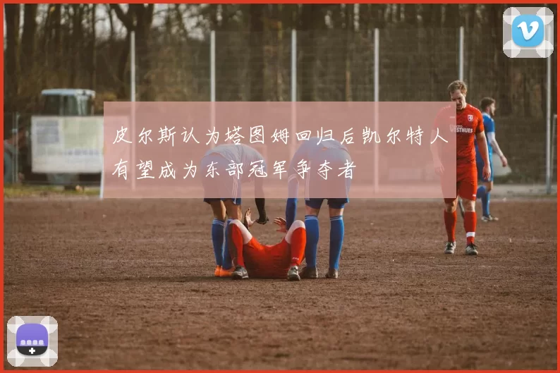 皮尔斯认为塔图姆回归后凯尔特人有望成为东部冠军争夺者
