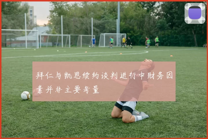 拜仁与凯恩续约谈判进行中财务因素并非主要考量