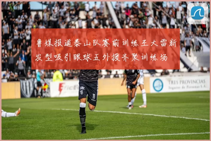 鲁媒报道泰山队赛前训练王大雷新发型吸引眼球五外援齐聚训练场