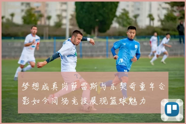 梦想成真岗萨雷斯与东契奇童年合影如今同场竞技展现篮球魅力